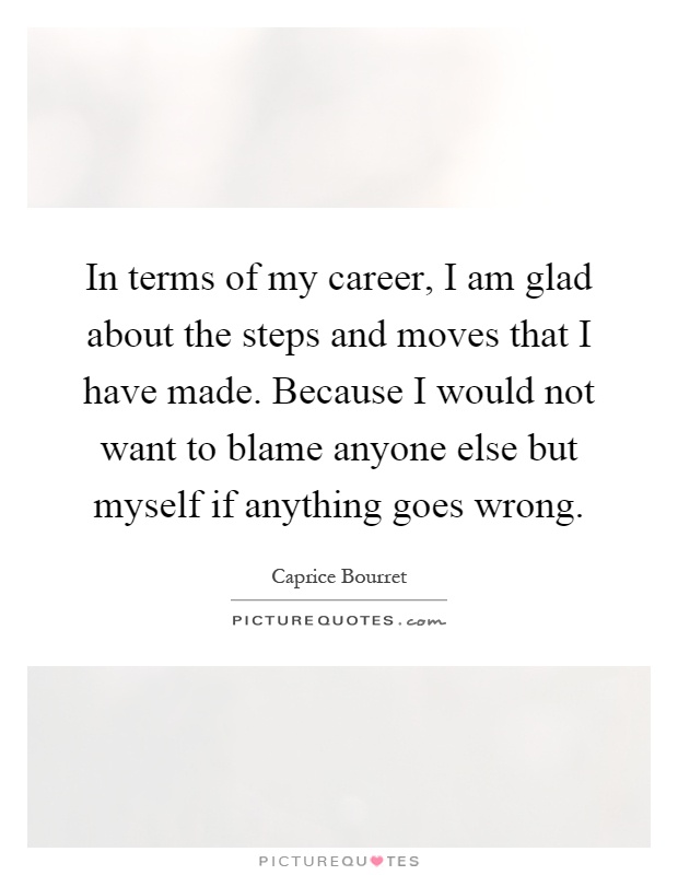 In terms of my career, I am glad about the steps and moves that I have made. Because I would not want to blame anyone else but myself if anything goes wrong Picture Quote #1