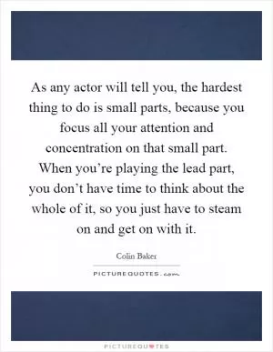 As any actor will tell you, the hardest thing to do is small parts, because you focus all your attention and concentration on that small part. When you’re playing the lead part, you don’t have time to think about the whole of it, so you just have to steam on and get on with it Picture Quote #1