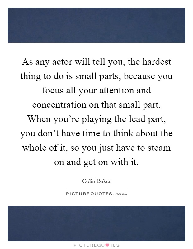 As any actor will tell you, the hardest thing to do is small parts, because you focus all your attention and concentration on that small part. When you're playing the lead part, you don't have time to think about the whole of it, so you just have to steam on and get on with it Picture Quote #1