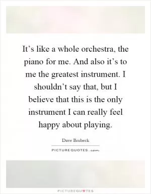 It’s like a whole orchestra, the piano for me. And also it’s to me the greatest instrument. I shouldn’t say that, but I believe that this is the only instrument I can really feel happy about playing Picture Quote #1