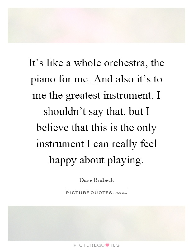 It's like a whole orchestra, the piano for me. And also it's to me the greatest instrument. I shouldn't say that, but I believe that this is the only instrument I can really feel happy about playing Picture Quote #1