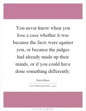 You never know when you lose a case whether it was because the facts were against you, or because the judges had already made up their minds, or if you could have done something differently Picture Quote #1