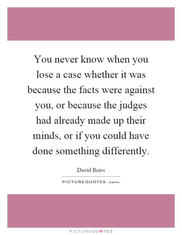 You never know when you lose a case whether it was because the facts were against you, or because the judges had already made up their minds, or if you could have done something differently Picture Quote #1