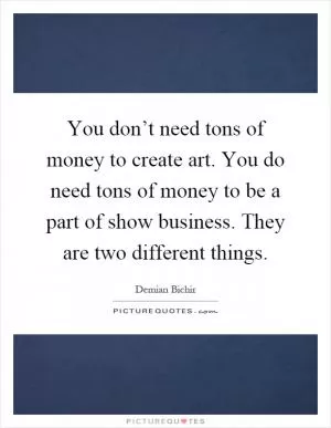 You don’t need tons of money to create art. You do need tons of money to be a part of show business. They are two different things Picture Quote #1