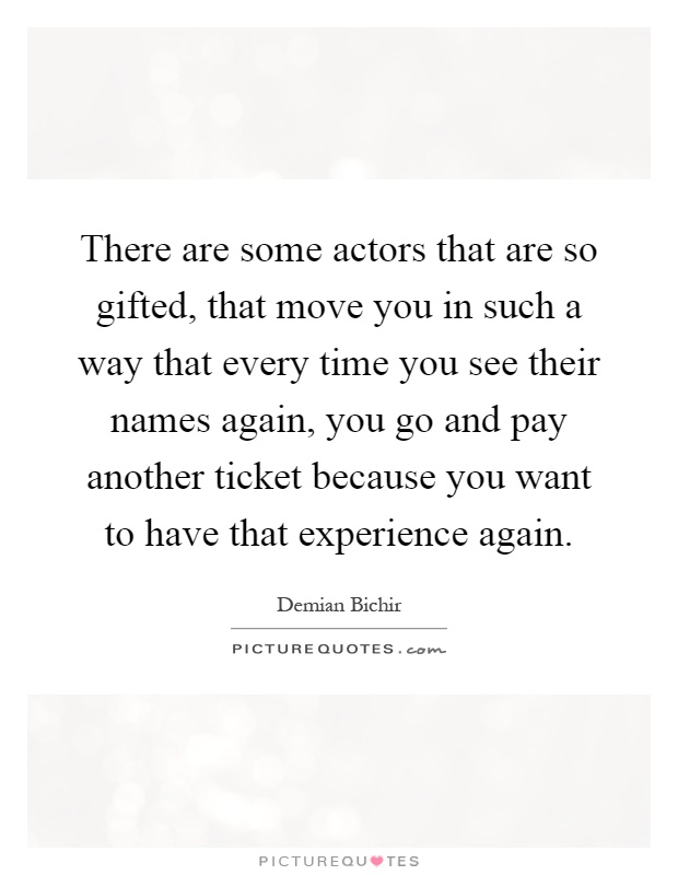There are some actors that are so gifted, that move you in such a way that every time you see their names again, you go and pay another ticket because you want to have that experience again Picture Quote #1