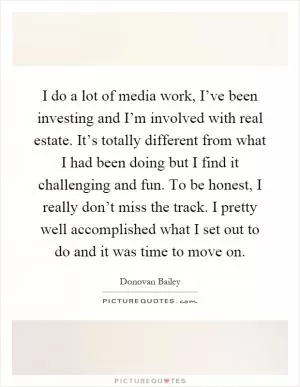 I do a lot of media work, I’ve been investing and I’m involved with real estate. It’s totally different from what I had been doing but I find it challenging and fun. To be honest, I really don’t miss the track. I pretty well accomplished what I set out to do and it was time to move on Picture Quote #1