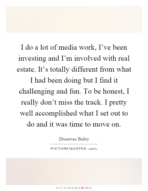 I do a lot of media work, I've been investing and I'm involved with real estate. It's totally different from what I had been doing but I find it challenging and fun. To be honest, I really don't miss the track. I pretty well accomplished what I set out to do and it was time to move on Picture Quote #1