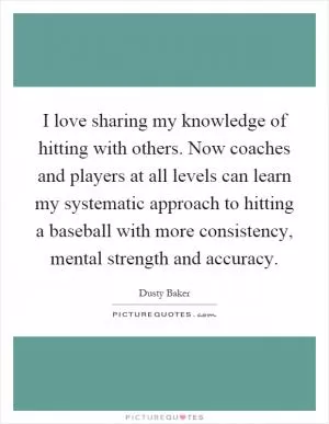 I love sharing my knowledge of hitting with others. Now coaches and players at all levels can learn my systematic approach to hitting a baseball with more consistency, mental strength and accuracy Picture Quote #1