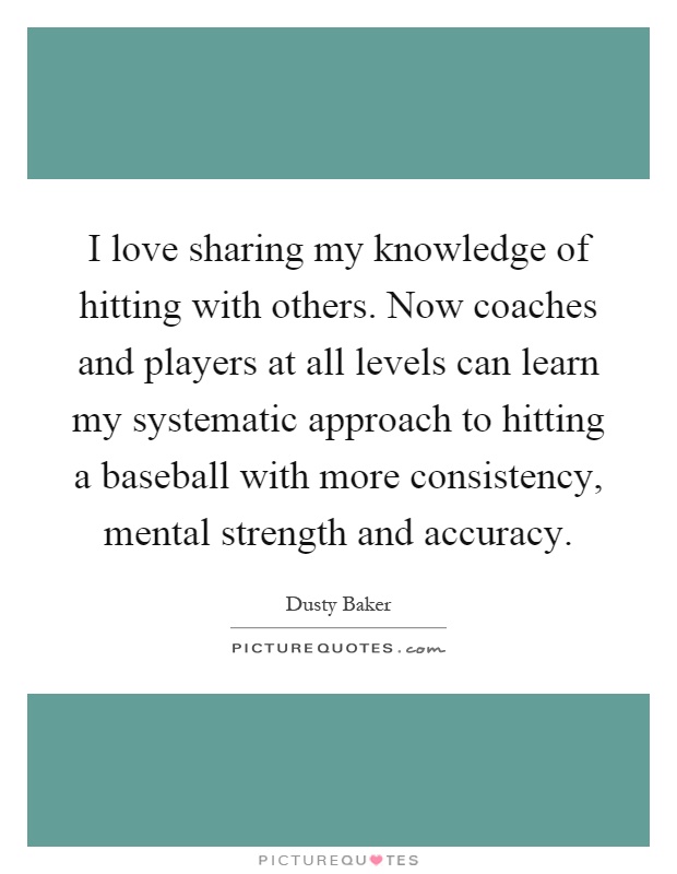 I love sharing my knowledge of hitting with others. Now coaches and players at all levels can learn my systematic approach to hitting a baseball with more consistency, mental strength and accuracy Picture Quote #1