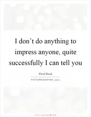 I don’t do anything to impress anyone, quite successfully I can tell you Picture Quote #1