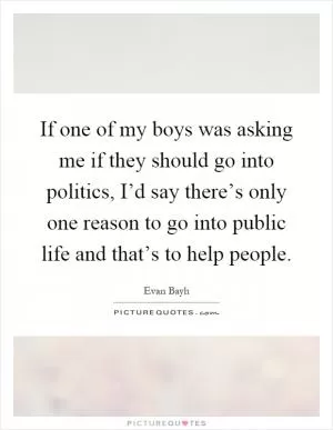 If one of my boys was asking me if they should go into politics, I’d say there’s only one reason to go into public life and that’s to help people Picture Quote #1
