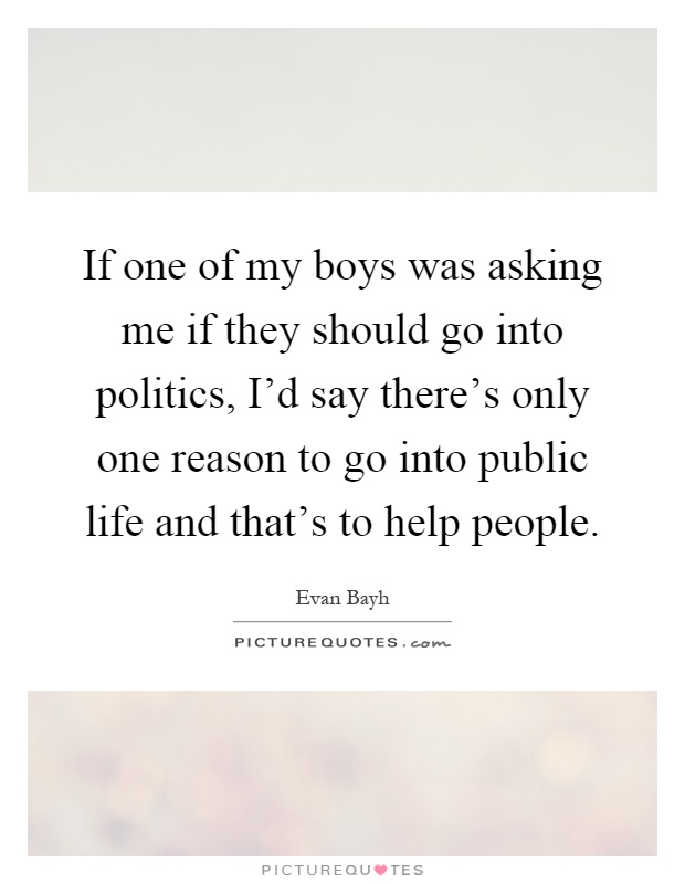 If one of my boys was asking me if they should go into politics, I'd say there's only one reason to go into public life and that's to help people Picture Quote #1