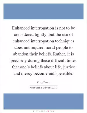 Enhanced interrogation is not to be considered lightly, but the use of enhanced interrogation techniques does not require moral people to abandon their beliefs. Rather, it is precisely during these difficult times that one’s beliefs about life, justice and mercy become indispensible Picture Quote #1