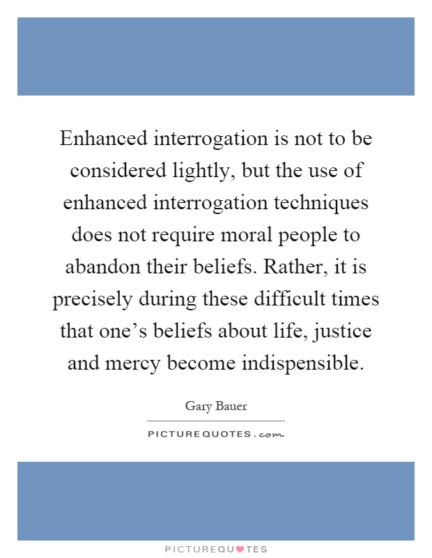 Enhanced interrogation is not to be considered lightly, but the use of enhanced interrogation techniques does not require moral people to abandon their beliefs. Rather, it is precisely during these difficult times that one's beliefs about life, justice and mercy become indispensible Picture Quote #1