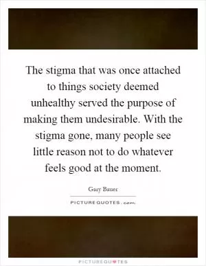 The stigma that was once attached to things society deemed unhealthy served the purpose of making them undesirable. With the stigma gone, many people see little reason not to do whatever feels good at the moment Picture Quote #1