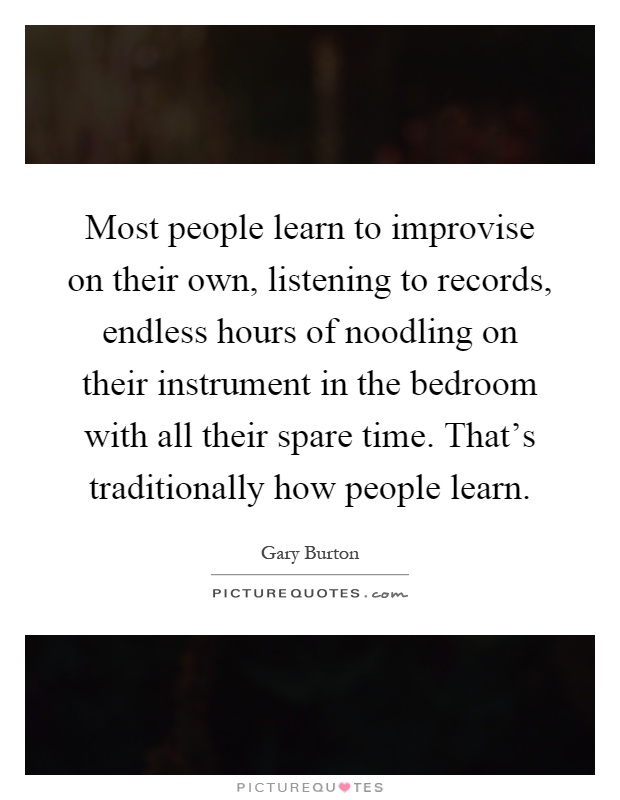 Most people learn to improvise on their own, listening to records, endless hours of noodling on their instrument in the bedroom with all their spare time. That's traditionally how people learn Picture Quote #1
