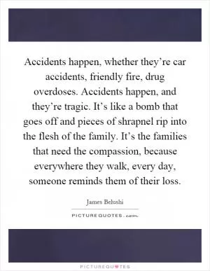 Accidents happen, whether they’re car accidents, friendly fire, drug overdoses. Accidents happen, and they’re tragic. It’s like a bomb that goes off and pieces of shrapnel rip into the flesh of the family. It’s the families that need the compassion, because everywhere they walk, every day, someone reminds them of their loss Picture Quote #1