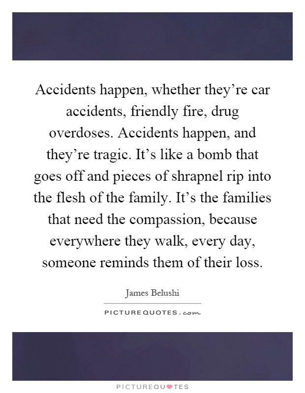 Accidents happen, whether they're car accidents, friendly fire, drug overdoses. Accidents happen, and they're tragic. It's like a bomb that goes off and pieces of shrapnel rip into the flesh of the family. It's the families that need the compassion, because everywhere they walk, every day, someone reminds them of their loss Picture Quote #1