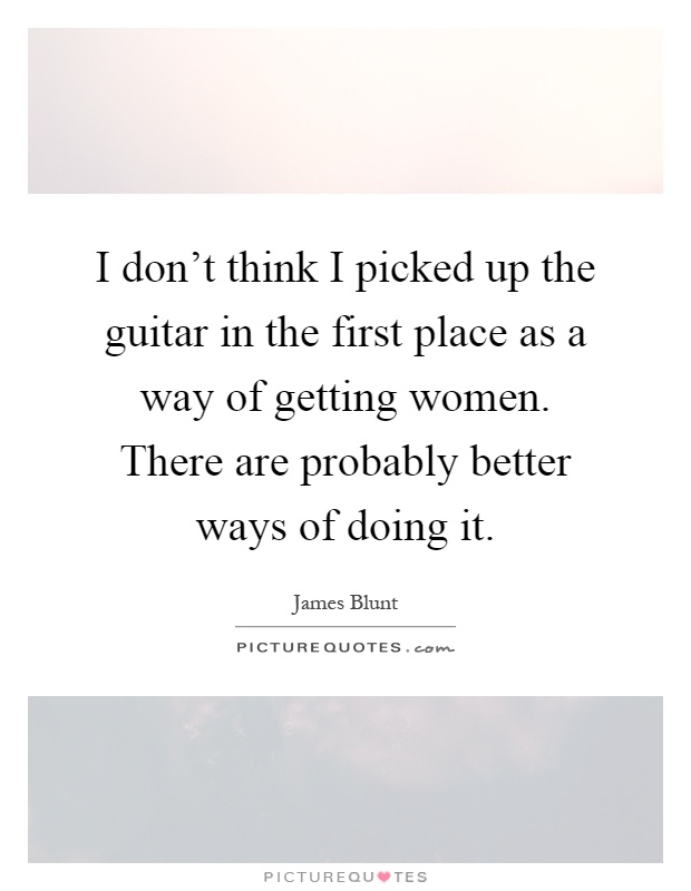 I don't think I picked up the guitar in the first place as a way of getting women. There are probably better ways of doing it Picture Quote #1
