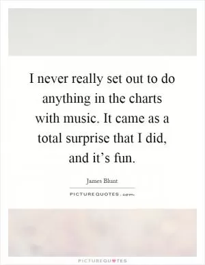I never really set out to do anything in the charts with music. It came as a total surprise that I did, and it’s fun Picture Quote #1