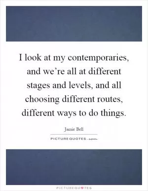 I look at my contemporaries, and we’re all at different stages and levels, and all choosing different routes, different ways to do things Picture Quote #1