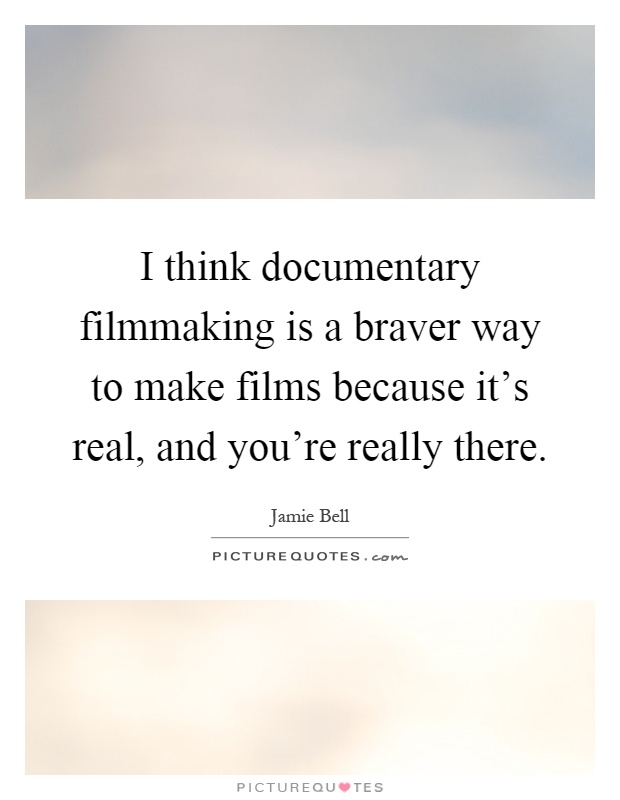 I think documentary filmmaking is a braver way to make films because it's real, and you're really there Picture Quote #1