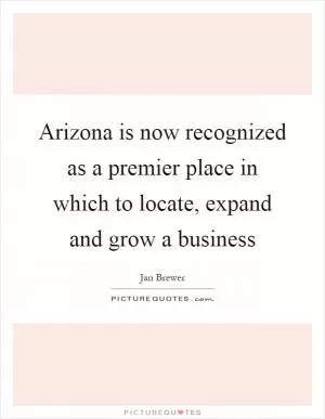 Arizona is now recognized as a premier place in which to locate, expand and grow a business Picture Quote #1