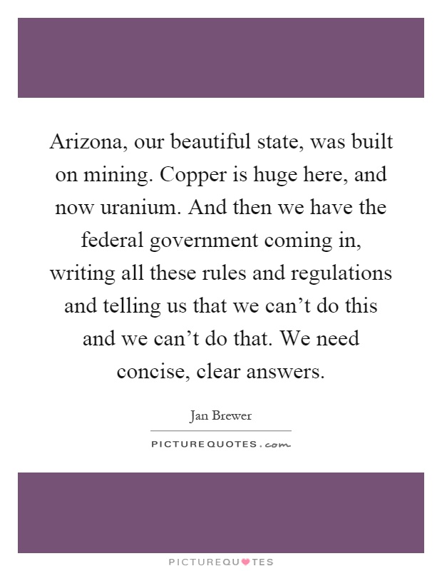Arizona, our beautiful state, was built on mining. Copper is huge here, and now uranium. And then we have the federal government coming in, writing all these rules and regulations and telling us that we can't do this and we can't do that. We need concise, clear answers Picture Quote #1