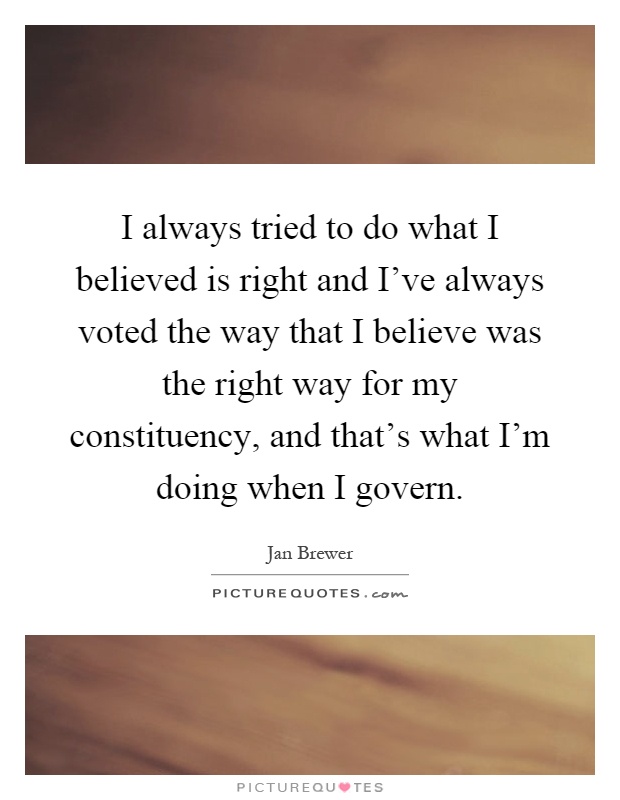 I always tried to do what I believed is right and I've always voted the way that I believe was the right way for my constituency, and that's what I'm doing when I govern Picture Quote #1