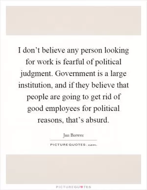 I don’t believe any person looking for work is fearful of political judgment. Government is a large institution, and if they believe that people are going to get rid of good employees for political reasons, that’s absurd Picture Quote #1