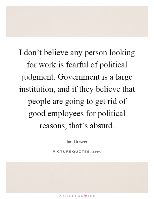 I don't believe any person looking for work is fearful of political judgment. Government is a large institution, and if they believe that people are going to get rid of good employees for political reasons, that's absurd Picture Quote #1