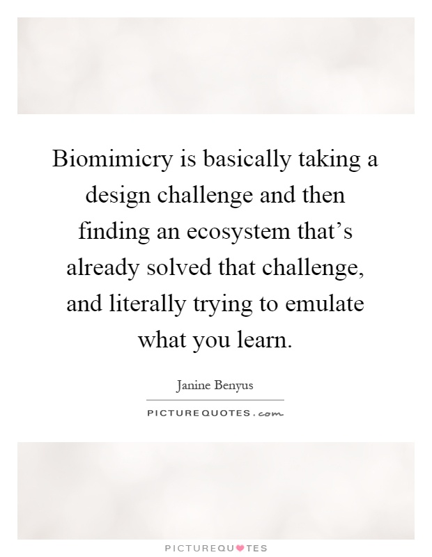 Biomimicry is basically taking a design challenge and then finding an ecosystem that's already solved that challenge, and literally trying to emulate what you learn Picture Quote #1
