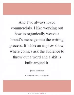 And I’ve always loved commercials. I like working out how to organically weave a brand’s message into the writing process. It’s like an improv show, where comics ask the audience to throw out a word and a skit is built around it Picture Quote #1
