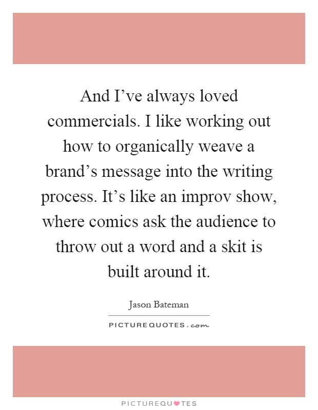 And I've always loved commercials. I like working out how to organically weave a brand's message into the writing process. It's like an improv show, where comics ask the audience to throw out a word and a skit is built around it Picture Quote #1