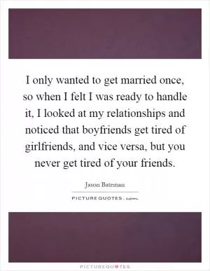 I only wanted to get married once, so when I felt I was ready to handle it, I looked at my relationships and noticed that boyfriends get tired of girlfriends, and vice versa, but you never get tired of your friends Picture Quote #1