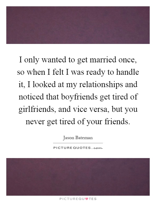 I only wanted to get married once, so when I felt I was ready to handle it, I looked at my relationships and noticed that boyfriends get tired of girlfriends, and vice versa, but you never get tired of your friends Picture Quote #1