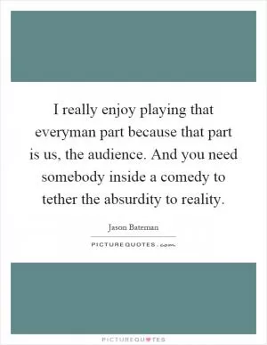 I really enjoy playing that everyman part because that part is us, the audience. And you need somebody inside a comedy to tether the absurdity to reality Picture Quote #1
