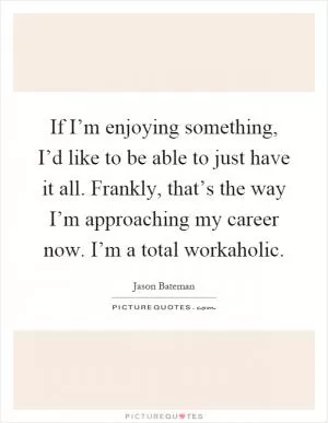 If I’m enjoying something, I’d like to be able to just have it all. Frankly, that’s the way I’m approaching my career now. I’m a total workaholic Picture Quote #1