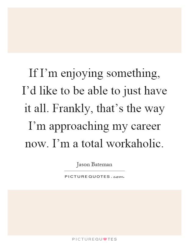 If I'm enjoying something, I'd like to be able to just have it all. Frankly, that's the way I'm approaching my career now. I'm a total workaholic Picture Quote #1