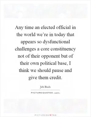 Any time an elected official in the world we’re in today that appears so dysfunctional challenges a core constituency not of their opponent but of their own political base, I think we should pause and give them credit Picture Quote #1