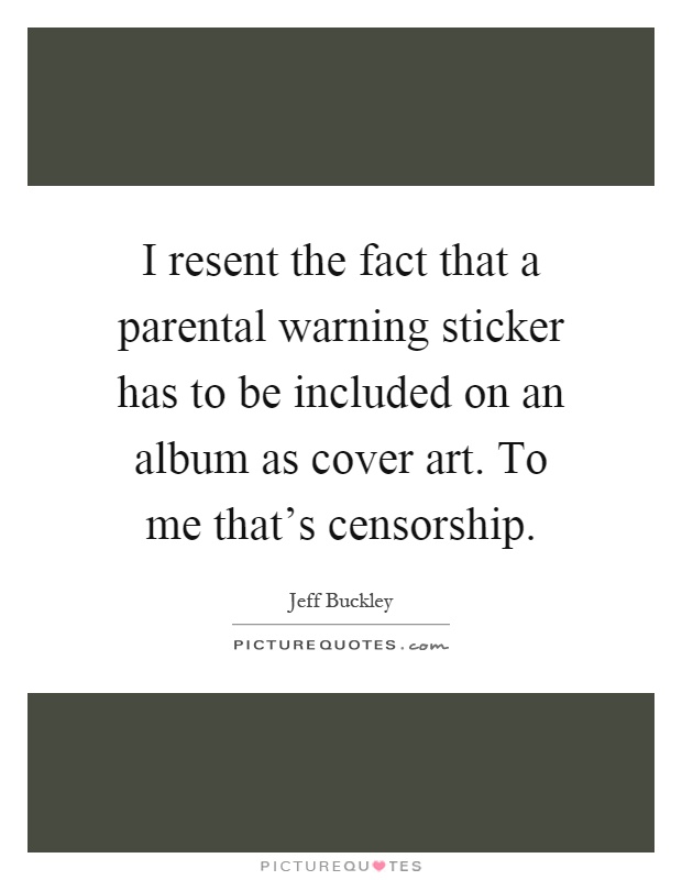 I resent the fact that a parental warning sticker has to be included on an album as cover art. To me that's censorship Picture Quote #1