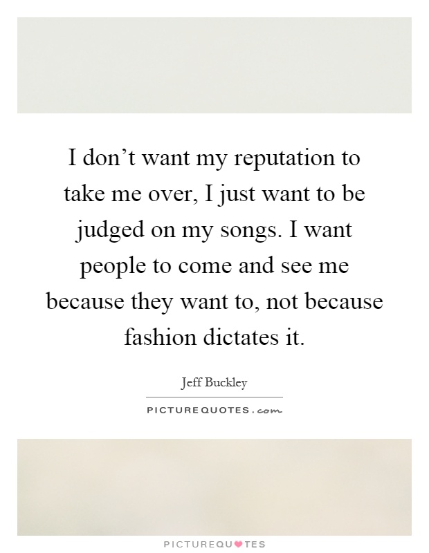 I don't want my reputation to take me over, I just want to be judged on my songs. I want people to come and see me because they want to, not because fashion dictates it Picture Quote #1