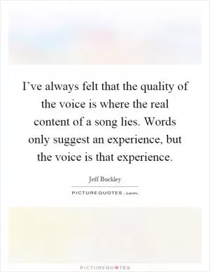 I’ve always felt that the quality of the voice is where the real content of a song lies. Words only suggest an experience, but the voice is that experience Picture Quote #1