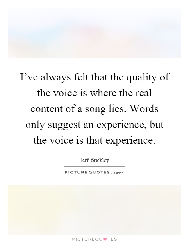 I've always felt that the quality of the voice is where the real content of a song lies. Words only suggest an experience, but the voice is that experience Picture Quote #1