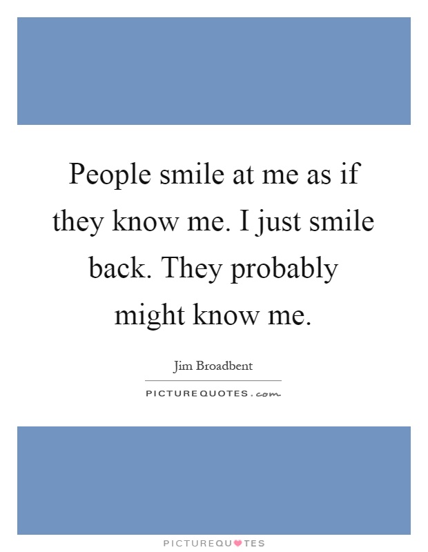 People smile at me as if they know me. I just smile back. They probably might know me Picture Quote #1