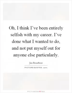 Oh, I think I’ve been entirely selfish with my career. I’ve done what I wanted to do, and not put myself out for anyone else particularly Picture Quote #1