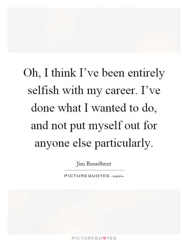 Oh, I think I've been entirely selfish with my career. I've done what I wanted to do, and not put myself out for anyone else particularly Picture Quote #1