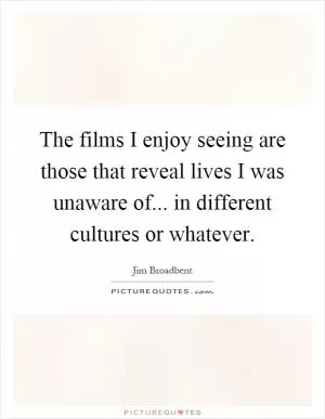 The films I enjoy seeing are those that reveal lives I was unaware of... in different cultures or whatever Picture Quote #1