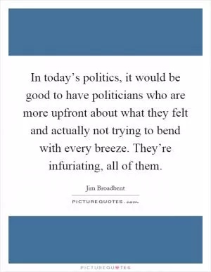 In today’s politics, it would be good to have politicians who are more upfront about what they felt and actually not trying to bend with every breeze. They’re infuriating, all of them Picture Quote #1