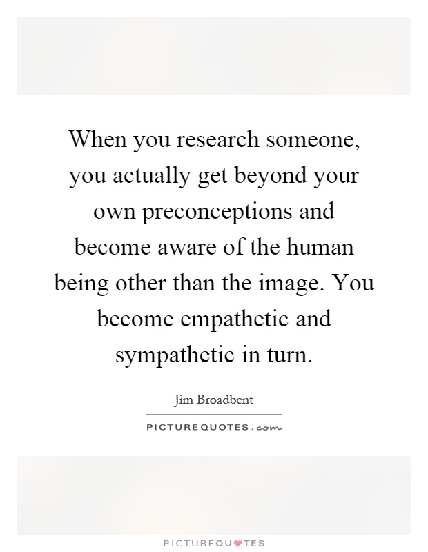 When you research someone, you actually get beyond your own preconceptions and become aware of the human being other than the image. You become empathetic and sympathetic in turn Picture Quote #1